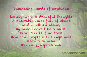 Resonating words of emptiness

Lonely night & dreadful thoughts
A miserable voice full of chaos
and I felt all alone,
My mind looks like a mess 
Heart bleeds & address
How can I explain this emptiness
©Noori Qureshi
@shining_inspiration4



