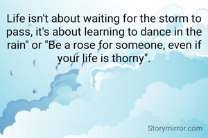 Life isn't about waiting for the storm to pass, it's about learning to dance in the rain" or "Be a rose for someone, even if your life is thorny".