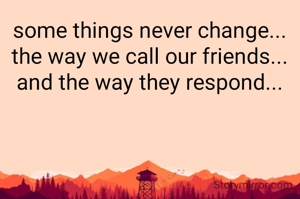 some things never change...
the way we call our friends...
and the way they respond...


