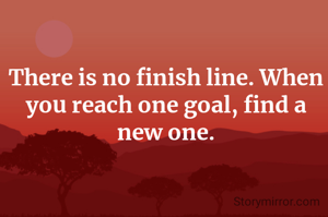 There is no finish line. When you reach one goal, find a new one.