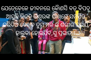 ଯେତେବେଳେ ଜୀବନରେ କୈାଣସି ବଡ଼ ବିପଦ ଆସୁଛି ନିଜକୁ ଇଶ୍ଵରଙ୍କ ପାଖରେ ସମର୍ପିତ କରିଦିଅ ଦେଖିବ ତୁମ ମନ ଓ ଶରୀର ଉଭୟ ହାଲୁକା ହୋଇଯିବ,ସୁ ପ୍ରଭାତ ।
