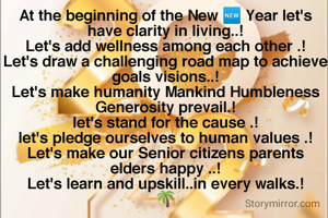 At the beginning of the New 🆕 Year let's have clarity in living..!
Let's add wellness among each other .!
Let's draw a challenging road map to achieve goals visions..!
Let's make humanity Mankind Humbleness Generosity prevail.!
let's stand for the cause .!
let's pledge ourselves to human values .!
Let's make our Senior citizens parents elders happy ..!
Let's learn and upskill..in every walks.!
🌴