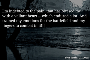 I'm indebted to the pain, that has blessed me with a valiant heart ....which endured a lot! And trained my emotions for the battlefield and my fingers to combat in it!!!