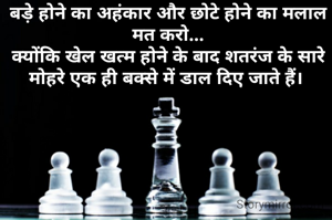 बड़े होने का अहंकार और छोटे होने का मलाल मत करो...
क्योंकि खेल खत्म होने के बाद शतरंज के सारे मोहरे एक ही बक्से में डाल दिए जाते हैं। 