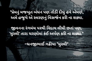 "પ્રેમનું મજબૂત બંધન પણ તોડી દીધુ હવે એમણે,
અમે હજુયે એ સ્મરણનું વિસર્જન કરી ના શક્યા.

​જીવનના રંગમંચ પરથી વિદાય લીધી છતાં પણ, 
'મુરલી' તારા ચરણોમાં કંઈ અર્પણ કરી ના શક્યા." 

-ધનજીભાઈ ગઢીયા "મુરલી" 
