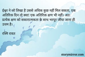 ईश्वर ने जो लिखा है उससे अधिक कुछ नहीं मिल सकता, एक अतिरिक्त दिन तो क्या! एक अतिरिक्त क्षण भी नहीं। अतः प्रत्येक क्षण को सकारात्मकता के साथ भरपूर जीया जाना ही उत्तम है। 

रश्मि रावत 