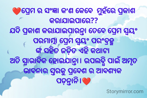❤️ପ୍ରେମ ର ସଂଜ୍ଞା କ'ଣ କେବେ  ମୁହଁରେ ପ୍ରକାଶ କରାଯାଇପାରେ??
ଯଦି ପ୍ରକାଶ କରାଯାଇପାରନ୍ତା ତେବେ ପ୍ରେମ ସ୍ୱୟଂ ପରମାତ୍ମା ପ୍ରେମ ସ୍ବୟଂ ପରଂବ୍ରହ୍ମ
ଙ୍କ ସହିତ ଜଡ଼ିତ ଏହି କଥାଟା 
ଅତି ସ୍ୱାଭାବିକ ହୋଇଯାନ୍ତା। ଉପଲବ୍ଧି ପାଇଁ ଅମୃତ ଭାବନାର ସ୍ତରକୁ ପ୍ରବେଶ ର ଆବଶ୍ୟକ 
ପଡ଼ନ୍ତାନି।❤️