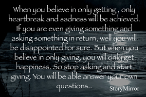 When you believe in only getting , only heartbreak and sadness will be achieved. If you are even giving something and asking something in return, well you will be disappointed for sure. But when you believe in only giving, you will only get happiness. So stop asking and start giving. You will be able answer your own questions..