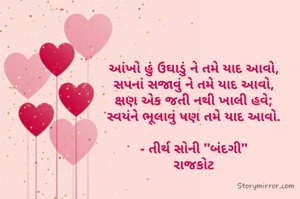 આંખો હું ઉઘાડું ને તમે યાદ આવો,
સપનાં સજાવું ને તમે યાદ આવો,
ક્ષણ એક જતી નથી ખાલી હવે;
સ્વયંને ભૂલાવું પણ તમે યાદ આવો.

- તીર્થ સોની "બંદગી"
રાજકોટ