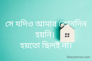 সে যদিও আমার কোনদিন হয়নি। 
হয়তো ছিলই না।