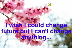 I wish I could change future but I can't change anything...