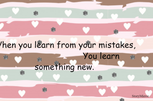 When you learn from your mistakes,
                                                            You learn something new.