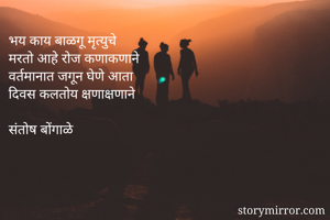 भय काय बाळगू मृत्युचे 
मरतो आहे रोज कणाकणाने 
वर्तमानात जगून घेणे आता 
दिवस कलतोय क्षणाक्षणाने 

संतोष बोंगाळे  