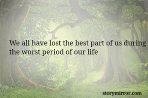 We all have lost the best part of us during the worst period of our life