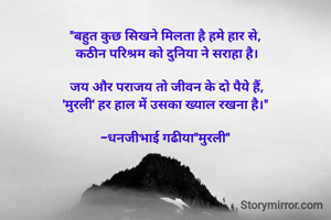 "बहुत कुछ सिखने मिलता है हमे हार से, 
कठीन परिश्रम को दुनिया ने सराहा है।

जय और पराजय तो जीवन के दो पैये हैं,
'मुरली' हर हाल में उसका ख्याल रखना है।" 

-धनजीभाई गढीया"मुरली" 

