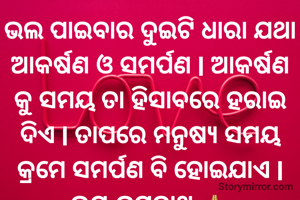 ଭଲ ପାଇବାର ଦୁଇଟି ଧାରା ଯଥା ଆକର୍ଷଣ ଓ ସମର୍ପଣ l ଆକର୍ଷଣ କୁ ସମୟ ତା ହିସାବରେ ହରାଇ ଦିଏ l ତାପରେ ମନୁଷ୍ୟ ସମୟ କ୍ରମେ ସମର୍ପଣ ବି ହୋଇଯାଏ l ଜୟ ଜଗନ୍ନାଥ 🙏