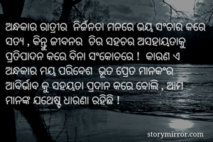 ଅନ୍ଧକାର ରାତ୍ରୀର  ନିର୍ଜନତା ମନରେ ଭୟ ସଂଚାର କରେ ସତ୍ୟ , କିନ୍ତୁ ଜୀବନର  ଚିର ସହଚର ଅସହାୟତାକୁ  ପ୍ରତିପାଦନ କରେ ବିନା ସଂକୋଚରେ !  କାରଣ ଏ ଅନ୍ଧକାର ମୟ ପରିବେଶ  ଭୂତ ପ୍ରେତ ମାନକଂର  ଆବିର୍ଭାବ କୁ ସହୟତା ପ୍ରଦାନ କରେ ବୋଲି , ଅାମ ମାନଙ୍କ ଯଥେଷ୍ଟ ଧାରଣା ରହିଛି ! 