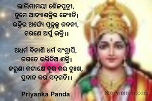 ‎ଲାଲିମାମୟୀ ଶୈଳପୁତ୍ରୀ, 
‎ତୁମେ ଆଦ୍ୟାଶକ୍ତିର ଜ୍ୟୋତି।
‎ଭକ୍ତିର ଅର୍ଘ୍ୟେ ପୂଜୁଛୁ ଜନନୀ, 
‎ଚରଣେ ଅର୍ପୁ ଭକ୍ତି।।

‎ଅଧର୍ମ ବିନାଶି ଧର୍ମ ସଂସ୍ଥାପି, 
‎ଜଗତେ ଭରିଦିଅ ଶକ୍ତି।
‎କରୁଣା କଟାକ୍ଷେ ଦୂର କର ଦୁଃଖ, 
‎ପ୍ରଦାନ କର ସଦ୍‌ଗତି।।
‎
Priyanka Panda 
