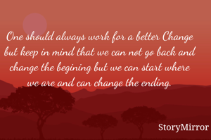 One should always work for a better Change but keep in mind that we can not go back and change the begining but we can start where we are and can change the ending.