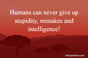 Humans can never give up stupidity, mistakes and intelligence!