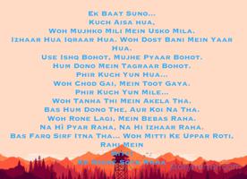 Ek Baat Suno...
Kuch Aisa hua,
Woh Mujhko Mili Mein Usko Mila.
Izhaar Hua Iqraar Hua. Woh Dost Bani Mein Yaar Hua.
Use Ishq Bohot, Mujhe Pyaar Bohot.
Hum Dono Mein Tagraar Bohot.
Phir Kuch Yun Hua...
Woh Chod Gai, Mein Toot Gaya.
Phir Kuch Yun Mile...
Woh Tanha Thi Mein Akela Tha.
Bas Hum Dono The, Aur Koi Na Tha.
Woh Rone Lagi, Mein Bebas Raha.
Na Hì Pyar Raha, Na Hi Izhaar Raha.
Bas Farq Sirf Itna Tha... Woh Mitti Ke Uppar Roti, Rahi Mein
Mitti
Ke Niche Sota Raha