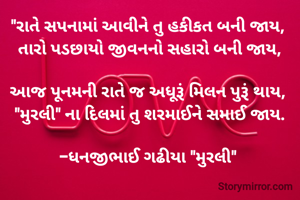 "રાતે સપનામાં આવીને તુ હકીકત બની જાય, 
તારો પડછાયો જીવનનો સહારો બની જાય,

આજ પૂનમની રાતે જ અધૂરૂં મિલન પુરૂં થાય, 
"મુરલી" ના દિલમાં તુ શરમાઈને સમાઈ જાય.

-ધનજીભાઈ ગઢીયા "મુરલી" 