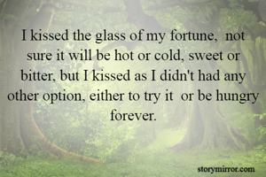 I kissed the glass of my fortune,  not sure it will be hot or cold, sweet or bitter, but I kissed as I didn't had any other option, either to try it  or be hungry forever.