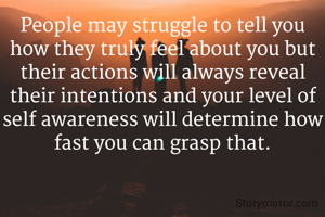 People may struggle to tell you how they truly feel about you but their actions will always reveal their intentions and your level of self awareness will determine how fast you can grasp that.