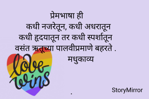 प्रेमभाषा ही
कधी नजरेतून, कधी अधरातून
कधी हृदयातून तर कधी स्पर्शातून
वसंत ऋतूच्या पालवीप्रमाणे बहरते .
             मधुकाव्य


   .