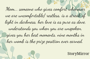 Mom... someone who gives comfort whenever we are uncomfortable/ restless, is a streak of light in darkness, her love is as pure as dove, understands you when you are unspoken, gives you her best moments, nine months in her womb is the prize position ever earned. 
