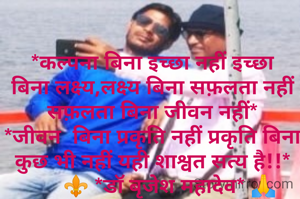 
*कल्पना बिना इच्छा नहीं इच्छा बिना लक्ष्य,लक्ष्य बिना सफ़लता नहीं सफ़लता बिना जीवन नहीं*
*जीवन  बिना प्रकृति नहीं प्रकृति बिना कुछ भी नहीं यही शाश्वत सत्य है!!*
      ⚜️ *डॉ बृजेश महादेव* 🙏