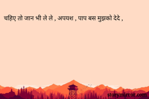 चहिए तो जान भी ले ले , अपयश , पाप बस मुझको देदे ,