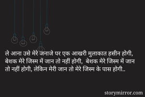 ले आना उसे मेरे जनाजे पर एक आखरी मुलाकात हसीन होगी, बेशक मेरे जिस्म में जान तो नहीं होगी,  बेशक मेरे जिस्म में जान तो नहीं होगी, लेकिन मेरी जान तो मेरे जिस्म के पास होगी..