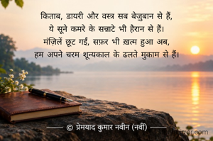 किताब, डायरी और वस्त्र सब बेज़ुबान से हैं,
ये सूने कमरे के सन्नाटे भी हैरान से हैं।
मंज़िलें छूट गईं, सफ़र भी ख़त्म हुआ अब,
हम अपने चरम शून्यकाल के ढलते मुकाम से हैं।