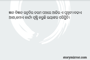 ଜ୍ଞାନ ବିଜ୍ଞାନ ଉନ୍ନତିର ଚରମ ପଥରେ ଆଜିର ଏ ପୃଥିବୀ।ବଢାଏ ଆଶା,କମାଏ କାର୍ଯ୍ୟ ସୃଷ୍ଟି କରୁଛି ଭୟାଙ୍କର ପରିସ୍ଥିତି।
