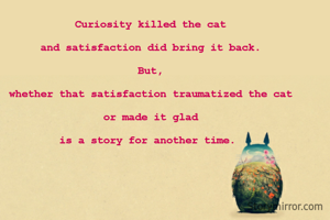 Curiosity killed the cat

and satisfaction did bring it back.

But,

whether that satisfaction traumatized the cat

or made it glad

is a story for another time. 

