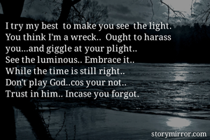 I try my best  to make you see  the light.
You think I'm a wreck..  Ought to harass you...and giggle at your plight.. 
See the luminous.. Embrace it..
While the time is still right.. 
Don't play God..cos your not.. 
Trust in him.. Incase you forgot.