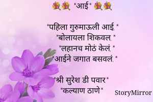 💐💐 *आई* 💐💐

*पहिला गुरुमाऊली आई,*
   *बोलायला शिकवल,*
    *लहानच मोठं केलं,*
  *आईने जगात बसवलं.*

*श्री सुरेश डी पवार*
*कल्याण ठाणे*