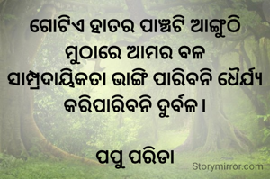 ଗୋଟିଏ ହାତର ପାଞ୍ଚଟି ଆଙ୍ଗୁଠି
ମୁଠାରେ ଆମର ବଳ
ସାମ୍ପ୍ରଦାୟିକତା ଭାଙ୍ଗି ପାରିବନି ଧୈର୍ଯ୍ୟ
କରିପାରିବନି ଦୁର୍ବଳ।

ପପୁ ପରିଡା