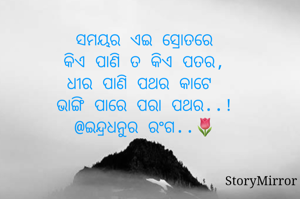 ସମୟର ଏଇ ସ୍ରୋତରେ
କିଏ ପାଣି ତ କିଏ ପତର,
ଧୀର ପାଣି ପଥର କାଟେ 
ଭାଙ୍ଗି ପାରେ ପରା ପଥର..!
@ଇନ୍ଦ୍ରଧନୁର ରଂଗ..🌷