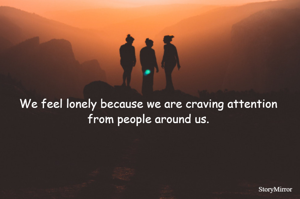 We feel lonely because we are craving attention from people around us.