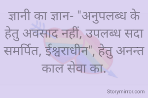 ज्ञानी का ज्ञान- "अनुपलब्ध के हेतु अवसाद नहीं, उपलब्ध सदा समर्पित, ईश्वराधीन", हेतु अनन्त काल सेवा का.