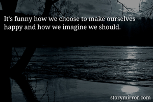 It's funny how we choose to make ourselves happy and how we imagine we should.