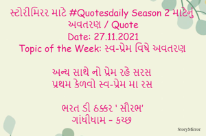 સ્ટોરીમિરર માટે #Quotesdaily Season 2 માટેનું અવતરણ / Quote
Date: 27.11.2021
Topic of the Week: સ્વ-પ્રેમ વિષે અવતરણ

અન્ય સાથે નો પ્રેમ રહે સરસ
પ્રથમ કેળવો સ્વ-પ્રેમ મા રસ

ભરત ડી ઠક્કર ‘ સૌરભ’
ગાંધીધામ – કચ્છ