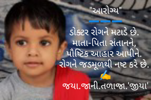 "આરોગ્ય"
➖️➖️➖️
ડોક્ટર રોગને મટાડે છે. 
માતા-પિતા સંતાનને, 
પૌષ્ટિક આહાર આપીને. 
રોગને જડમૂળથી નષ્ટ કરે છે. 
✍️
જયા.જાની.તળાજા.'જીયા'