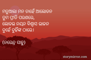 ମତୁଆଲା ମନ ଚାହେଁ ଆଲୋଡନ
ତୁମ ପ୍ରୀତି ପରଶରେ,
ଲୋଡଇ ନୟନ ବିଶ୍ୱାସ ଭାଜନ
ଦୁହେଁ ଦୁହିଁଙ୍କ ଠାରେ।

(ନରେନ୍ଦ୍ର ସାହୁ)

