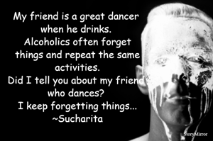 My friend is a great dancer when he drinks.  Alcoholics often forget things and repeat the same activities. Did I tell you about my friend who dances? I keep forgetting things...
~Sucharita
 