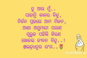 ତୁ ଆଉ ମୁଁ..
ପାହାନ୍ତି କାକର ବିନ୍ଦୁ,
ନିର୍ଜନ ପ୍ରହରେ ଆମ ମିଳନ 
ଆଶା ଅସୁମାରୀ ପରାଣ 
ସୂରୁଜ ପହିଲି କିରଣ
ଖୋଜଇ ଜୀବନ ବିନ୍ଦୁ..!
@ଇନ୍ଦ୍ରଧନୁର ରଂଗ..🌷
