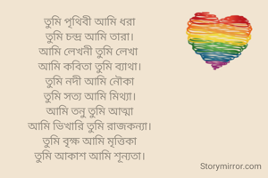 তুমি পৃথিবী আমি ধরা
তুমি চন্দ্র আমি তারা।
আমি লেখনী তুমি লেখা 
আমি কবিতা তুমি ব্যাথা।
তুমি নদী আমি নৌকা
তুমি সত্য আমি মিথ্যা।
আমি তনু তুমি আত্মা
আমি ভিখারি তুমি রাজকন্যা।
তুমি বৃক্ষ আমি মৃত্তিকা
তুমি আকাশ আমি শূন্যতা।