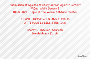 Submission of Quotes to Story Mirror Against Contest #Quotsdaily Season 2
18.05.2021 – Topic of the Week: Attitude Quotes

IT WILL DRIVE YOUR ANY INNING
ATTITUDE IS LIKE STEERING

Bharat D Thacker, ‘Saurabh’
Gandhidham – Kutch.
